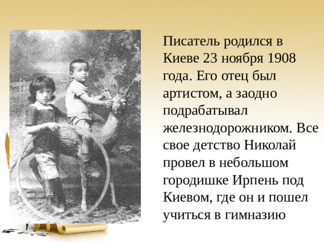 Писатель родился в Киеве 23 ноября 1908 года. Его отец был артистом, а заодно подрабатывал железнодорожником. Все свое детство Николай провел в небольшом городишке Ирпень под Киевом, где он и пошел учиться в гимназию  