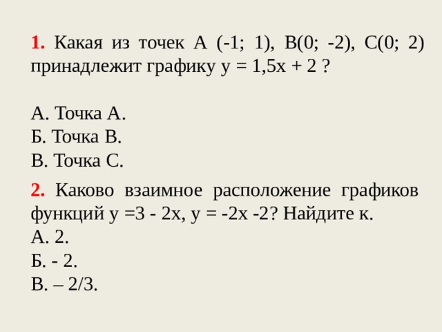 1. Какая из точек А (-1; 1), В(0; -2), С(0; 2) принадлежит графику у = 1,5х + 2 ? А. Точка А. Б. Точка В. В. Точка С. 2. Каково взаимное расположение графиков функций у =3 - 2х, у = -2х -2? Найдите к. А. 2. Б. - 2. В. – 2/3.