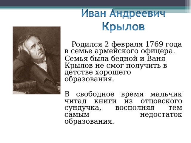 Родился 2 февраля 1769 года в семье армейского офицера. Семья была бедной и Ваня Крылов не смог получить в детстве хорошего образования. В свободное время мальчик читал книги из отцовского сундучка, восполняя тем самым недостаток образования.