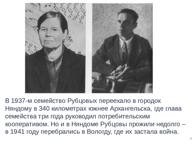 В 1937-м семейство Рубцовых переехало в городок Няндому в 340 километрах южнее Архангельска, где глава семейства три года руководил потребительским кооперативом. Но и в Няндоме Рубцовы прожили недолго – в 1941 году перебрались в Вологду, где их застала война.