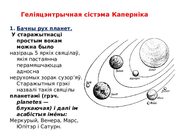 Геліяцэнтрычная сістэма Каперніка Бачны pyx планет.  У старажытнасці простым вокам можна было назіраць 5 яркіх свяцілаў, якія пастаянна перамяшчаюцца адносна нерухомых зорак сузор’яў. Старажытныя грэкі назвалі такія свяцілы планетамі (грэч. planetes — блукаючая) і далі ім асабістыя імёны: Меркурый, Венера, Марс, Юпітэр і Сатурн.