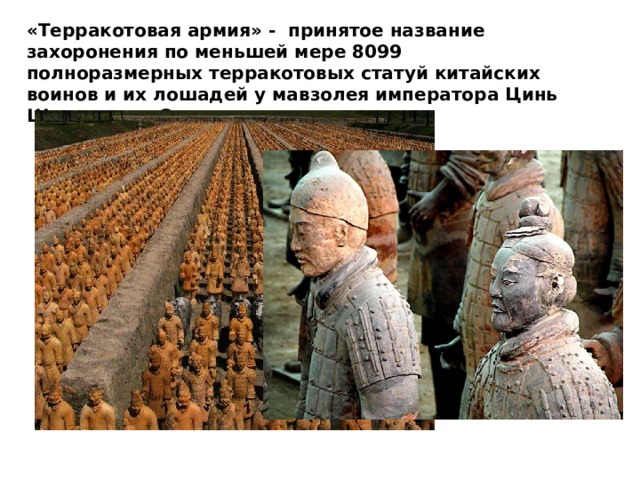 «Терракотовая армия» - принятое название захоронения по меньшей мере 8099 полноразмерных терракотовых статуй китайских воинов и их лошадей у мавзолея императора Цинь Шихуанди в Сиане.