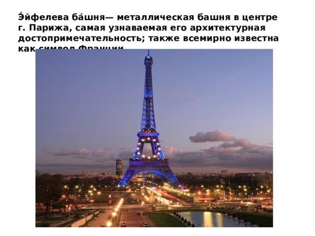 Э́йфелева ба́шня— металлическая башня в центре г. Парижа, самая узнаваемая его архитектурная достопримечательность; также всемирно известна как символ Франции.