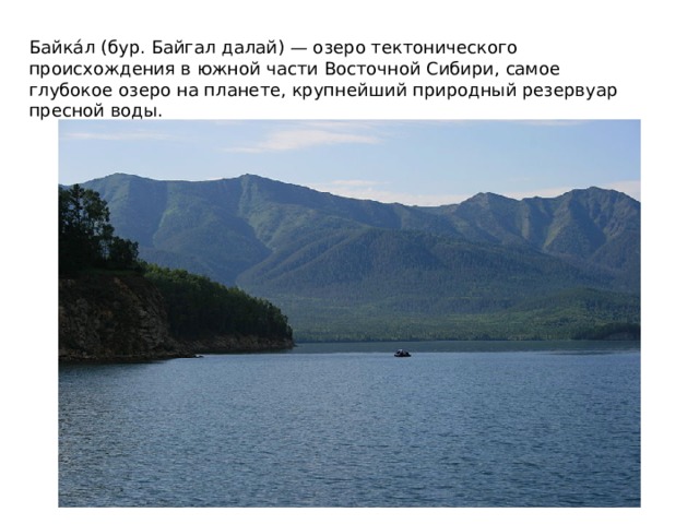 Байка́л (бур. Байгал далай) — озеро тектонического происхождения в южной части Восточной Сибири, самое глубокое озеро на планете, крупнейший природный резервуар пресной воды.