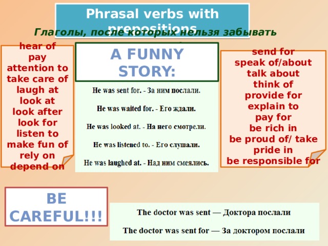 Phrasal verbs with prepositions Глаголы, после которых нельзя забывать предлог! A Funny Story:  hear of pay attention to take care of laugh at look at look after look for listen to make fun of rely on depend on  send for speak of/about talk about think of provide for explain to pay for be rich in be proud of/ take pride in be responsible for Be careful!!!
