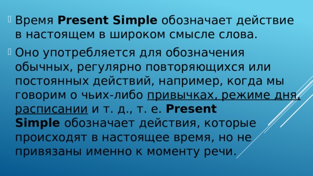 Время  Present Simple  обозначает действие в настоящем в широком смысле слова. Оно употребляется для обозначения обычных, регулярно повторяющихся или постоянных действий, например, когда мы говорим о чьих-либо привычках, режиме дня, расписании