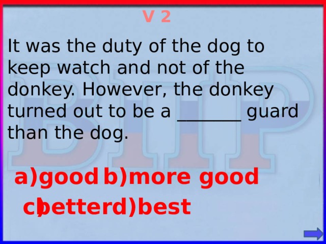 V 2 It was the duty of the dog to keep watch and not of the donkey. However, the donkey turned out to be a _______ guard than the dog. b)more good a)good d)best better c)