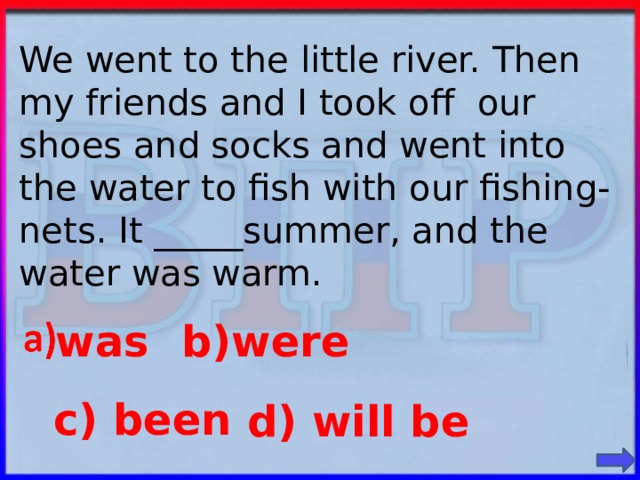 We went to the little river. Then my friends and I took off our shoes and socks and went into the water to fish with our fishing-nets. It _____summer, and the water was warm. was b)were c) been d) will be