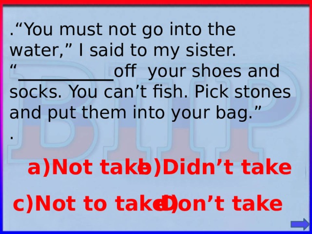 .“You must not go into the water,” I said to my sister. “ ___________ off your shoes and socks. You can’t fish. Pick stones and put them into your bag.” . a)Not take b)Didn’t take c)Not to take Don’t take d)