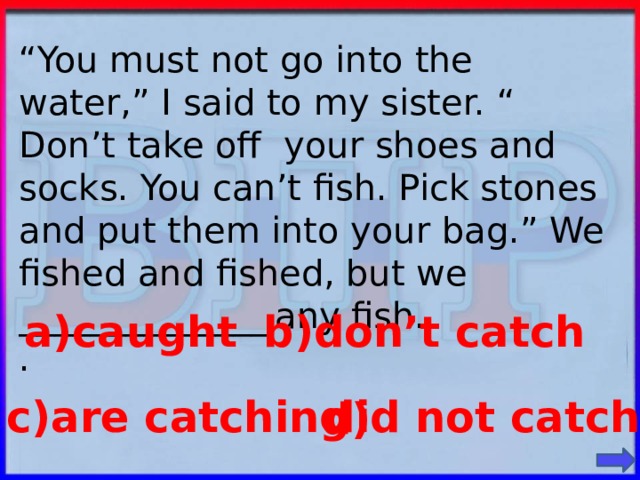 “ You must not go into the water,” I said to my sister. “ Don’t take off your shoes and socks. You can’t fish. Pick stones and put them into your bag.” We fished and fished, but we ______________  any fish. . a)caught b)don’t catch c)are catching did not catch d)