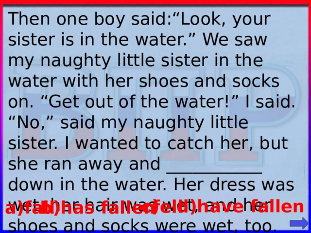 Then one boy said:“Look, your sister is in the water.” We saw my naughty little sister in the water with her shoes and socks on. “Get out of the water!” I said. “No,” said my naughty little sister. I wanted to catch her, but she ran away and ___________ down in the water. Her dress was wet, her hair was wet, and her shoes and socks were wet, too. d)have fallen c) fell a)fall b)has fallen