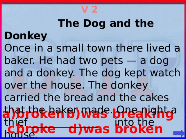 V 2  The Dog and the Donkey Once in a small town there lived a baker. He had two pets — a dog and a donkey. The dog kept watch over the house. The donkey carried the bread and the cakes that the baker made. One night a thief _____________ into the house. a)broken b)was breaking  broke c) d)was broken