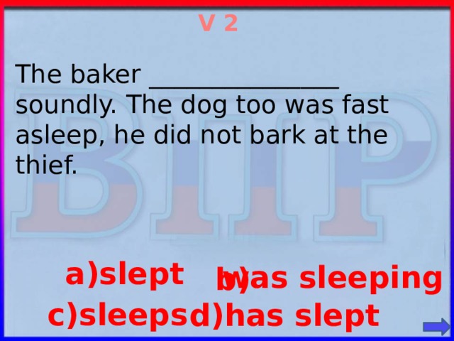 V 2  The baker _______________ soundly. The dog too was fast asleep, he did not bark at the thief. a)slept  was sleeping b) c)sleeps d)has slept