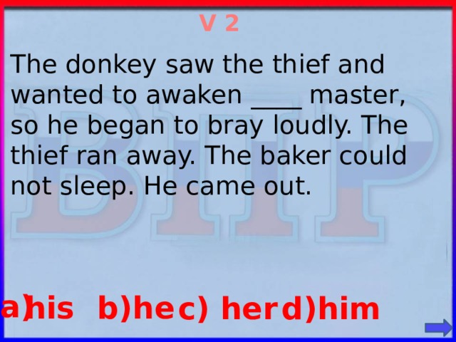 V 2 The donkey saw the thief and wanted to awaken ____ master, so he began to bray loudly. The thief ran away. The baker could not sleep. He came out. a) b)he his d)him c) her
