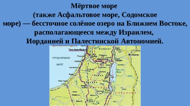 Мёртвое море   (также Асфальтовое море, Содомское море) — бессточное солёное озеро на Ближнем Востоке, располагающееся между Израилем,   Иорданией и Палестинской Автономией.