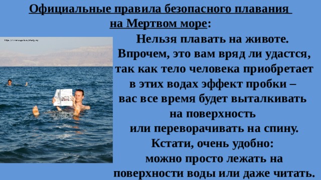 Официальные правила безопасного плавания  на Мертвом море : Нельзя плавать на животе. Впрочем, это вам вряд ли удастся, так как тело человека приобретает в этих водах эффект пробки – вас все время будет выталкивать на поверхность или переворачивать на спину. Кстати, очень удобно: можно просто лежать на поверхности воды или даже читать.