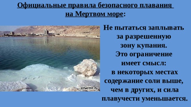 Официальные правила безопасного плавания  на Мертвом море : Не пытаться заплывать за разрешенную зону купания. Это ограничение имеет смысл: в некоторых местах содержание соли выше, чем в других, и сила плавучести уменьшается.