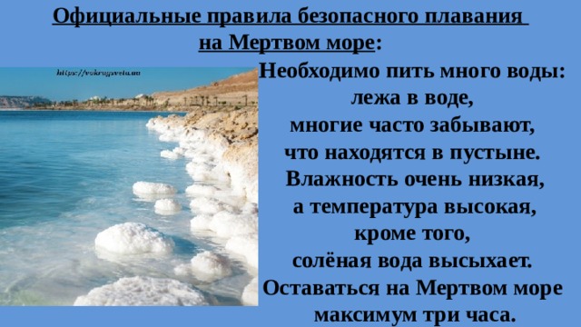 Официальные правила безопасного плавания  на Мертвом море : Необходимо пить много воды: лежа в воде, многие часто забывают, что находятся в пустыне. Влажность очень низкая,  а температура высокая, кроме того, солёная вода высыхает. Оставаться на Мертвом море максимум три часа.