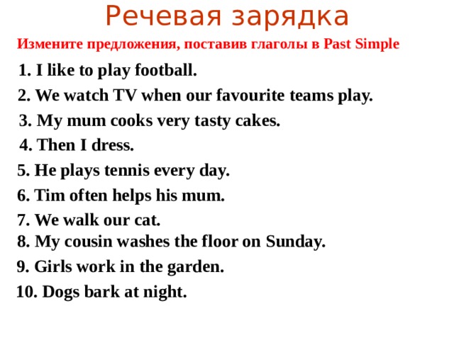 Речевая зарядка Измените предложения, поставив глаголы в Past Simple 1. I like to play football. 2. We watch TV when our favourite teams play. 3. My mum cooks very tasty cakes.  4. Then I dress. 5. He plays tennis every day. 6. Tim often helps his mum. 7. We walk our cat. 8. My cousin washes the floor on Sunday. 9. Girls work in the garden. 10. Dogs bark at night.