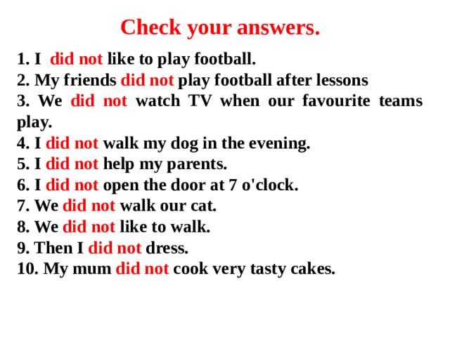 Check your answers . 1. I did not like to play football. 2. My friends did not play football after lessons 3. We did not watch TV when our favourite teams play. 4. I did not walk my dog in the evening. 5. I did not help my parents. 6. I did not open the door at 7 o'clock. 7. We did not walk our cat. 8. We did not like to walk. 9. Then I did not dress. 10. My mum did not cook very tasty cakes.