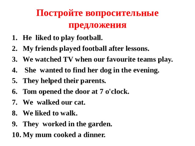 Постройте вопросительные предложения He liked to play football. My friends played football after lessons. We watched TV when our favourite teams play.  She wanted to find her dog in the evening. They helped their parents. Tom opened the door at 7 o'clock. We walked our cat. We liked to walk. They worked in the garden. My mum cooked a dinner.