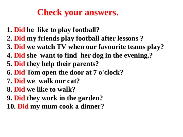 Check your answers. 1. Did he like to play football?  2. Did my friends play football after lessons ?  3. Did we watch TV when our favourite teams play?  4. Did she want to find her dog in the evening.?  5. Did they help their parents?  6. Did Tom open the door at 7 o'clock?  7. Did we walk our cat?  8. Did we like to walk?  9. Did they work in the garden?  10. Did my mum cook a dinner?