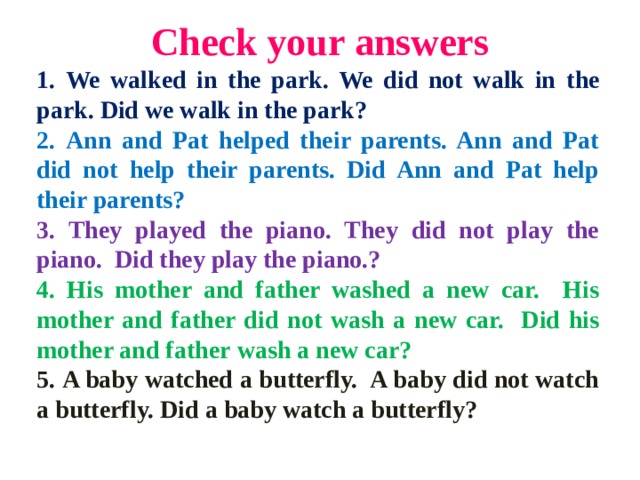 С heck your answers 1. We walked in the park. We did not walk in  the park.  Did we walk in the park? 2. Ann and Pat helped their parents. Ann and Pat did not help their parents. Did Ann and Pat help their parents? 3. They played the piano. They did not play the piano.  Did they play the piano.? 4. His mother and father washed a new car. His mother and  father did not wash a new car. Did his mother and father  wash a new car? 5. A baby watched a butterfly. A baby did not watch a butterfly. Did  a baby watch a butterfly?