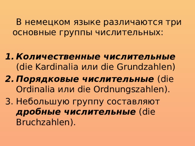 В немецком языке различаются три основные группы числительных: Количественные числительные (die Kardinalia или die Grundzahlen) Порядковые числительные (die Ordinalia или die Ordnungszahlen). Небольшую группу составляют дробные числительные (die Bruchzahlen).