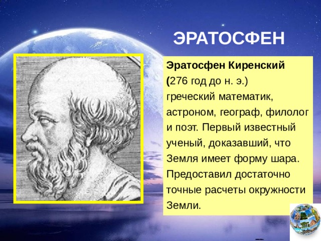 ЭРАТОСФЕН Эратосфен Киренский ( 276 год до н. э.) греческий математик,  астроном, географ, филолог и поэт. Первый известный ученый, доказавший, что Земля имеет форму шара. Предоставил достаточно точные расчеты окружности Земли.