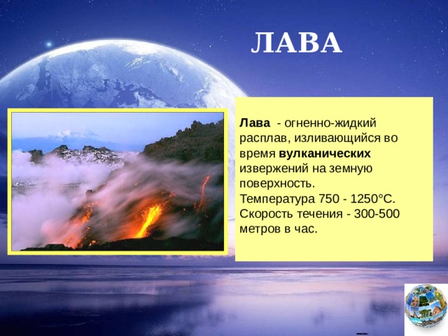 ЛАВА  Лава - огненно-жидкий расплав, изливающийся во время вулканических извержений на земную поверхность. Температура 750 - 1250°С. Скорость течения - 300-500 метров в час. Чтобы вернуться к следующему вопросу нажмите на изображение глобуса в правом нижнем углу.