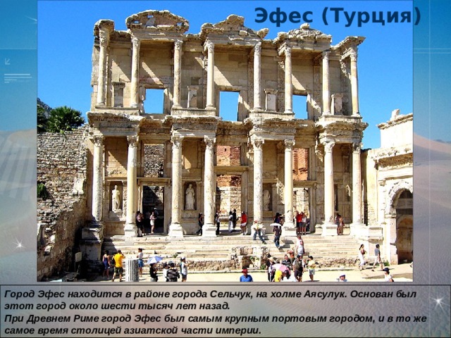 Эфес (Турция) Город Эфес находится в районе города Сельчук, на холме Аясулук. Основан был этот город около шести тысяч лет назад.  При Древнем Риме город Эфес был самым крупным портовым городом, и в то же самое время столицей азиатской части империи.