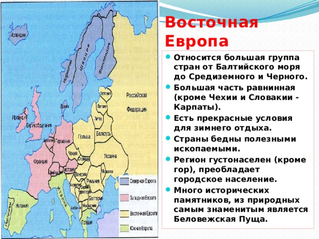 Восточная Европа Относится большая группа стран от Балтийского моря до Средиземного и Черного. Большая часть равнинная (кроме Чехии и Словакии - Карпаты). Есть прекрасные условия для зимнего отдыха. Страны бедны полезными ископаемыми. Регион густонаселен (кроме гор), преобладает городское население. Много исторических памятников, из природных самым знаменитым является Беловежская Пуща.