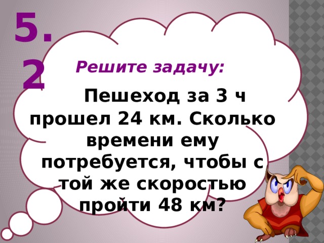 5.2 Решите задачу:  Пешеход за 3 ч прошел 24 км. Сколько времени ему потребуется, чтобы с той же скоростью пройти 48 км?