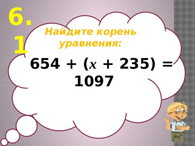 6.1 Найдите корень уравнения:   654 + ( х + 235) = 1097