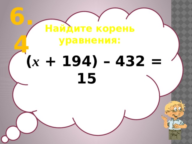 6.4 Найдите корень уравнения:   ( х + 194) – 432 = 15