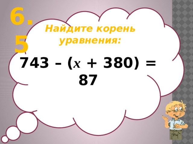 6.5 Найдите корень уравнения:  743 – ( х + 380) = 87
