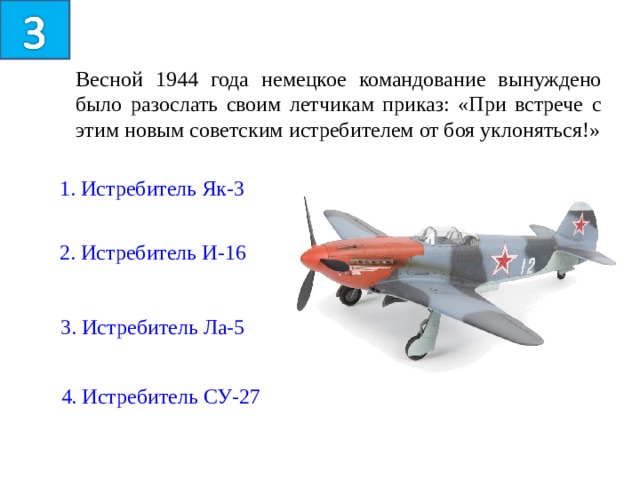 Весной 1944 года немецкое командование вынуждено было разослать своим летчикам приказ: «При встрече с этим новым советским истребителем от боя уклоняться!» 1. Истребитель Як-3 2. Истребитель И-16 3. Истребитель Ла-5 4. Истребитель СУ-27