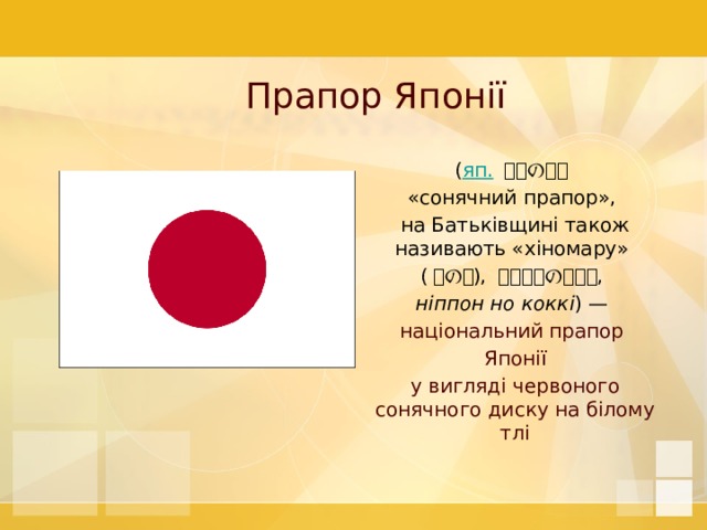 Прапор Японії ( яп.   日本の国旗  «сонячний прапор», на Батьківщині також називають «хіномару» ( 日の丸 ), にっぽんのこっき ,  ніппон но коккі ) — національний прапор Японії у вигляді червоного сонячного диску на білому тлі