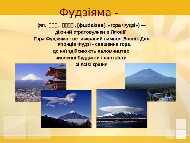 Фудзіяма -   (яп. 富士山 , ふじさん , [ɸɯdʑisaɴ], «гора Фудзі») — діючий стратовулкан в Японії. Гора Фудзіяма - це яскравий символ Японії. Для японців Фудзі - священна гора, до неї здійснюють паломництво численні буддисти і синтоїсти зі всієї країни