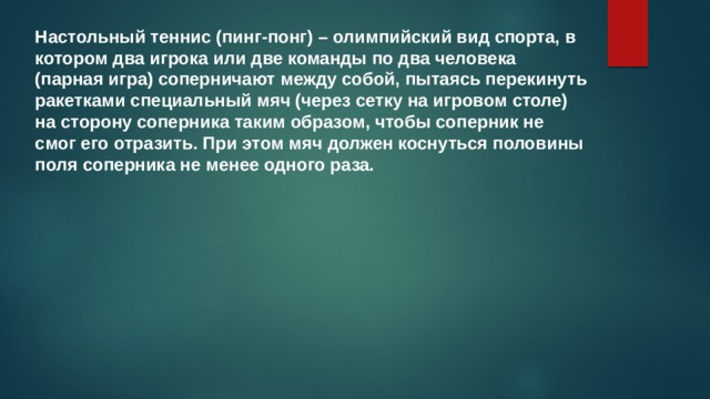 Настольный теннис (пинг-понг) – олимпийский вид спорта, в котором два игрока или две команды по два человека (парная игра) соперничают между собой, пытаясь перекинуть ракетками специальный мяч (через сетку на игровом столе) на сторону соперника таким образом, чтобы соперник не смог его отразить. При этом мяч должен коснуться половины поля соперника не менее одного раза. 