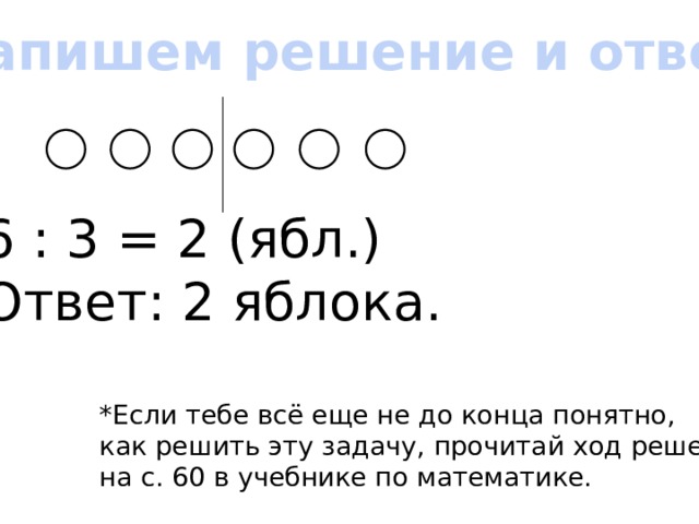 Запишем решение и ответ 6 : 3 = 2 (ябл.) Ответ: 2 яблока. *Если тебе всё еще не до конца понятно, как решить эту задачу, прочитай ход решения на с. 60 в учебнике по математике.