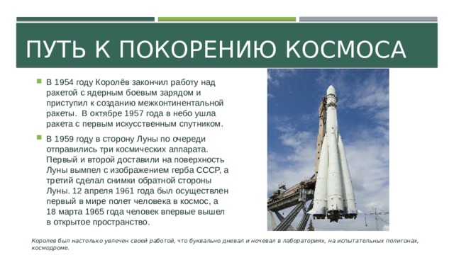 Путь к покорению космоса В 1954 году Королёв закончил работу над ракетой с ядерным боевым зарядом и приступил к созданию межконтинентальной ракеты.  В октябре 1957 года в небо ушла ракета с первым искусственным спутником. В 1959 году в сторону Луны по очереди отправились три космических аппарата. Первый и второй доставили на поверхность Луны вымпел с изображением герба СССР, а третий сделал снимки обратной стороны Луны. 12 апреля 1961 года был осуществлен первый в мире полет человека в космос, а 18 марта 1965 года человек впервые вышел в открытое пространство. Королев был настолько увлечен своей работой, что буквально дневал и ночевал в лабораториях, на испытательных полигонах, космодроме.