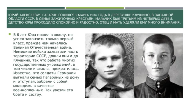 Юрий Алексеевич Гагарин родился 9 марта 1934 года в деревушке Клушино, в Западной области СССР, в семье зажиточных крестьян. Мальчик был третьим из четверых детей. Детство Юры проходило спокойно и радостно, отец и мать уделяли ему много внимания.