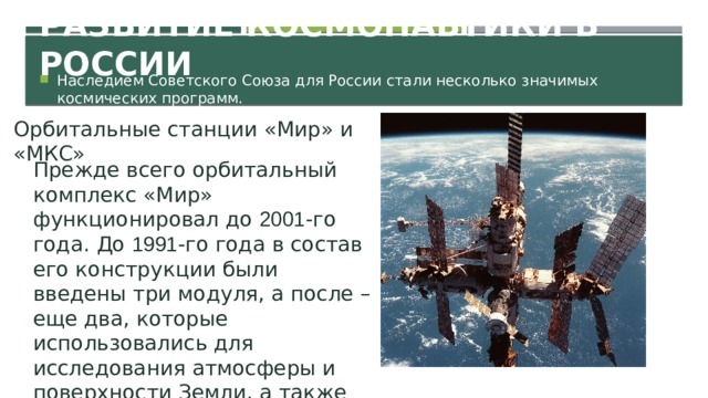 Развитие космонавтики в России Наследием Советского Союза для России стали несколько значимых космических программ. Орбитальные станции «Мир» и «МКС» Прежде всего орбитальный комплекс «Мир» функционировал до 2001 -го года. До 1991 -го года в состав его конструкции были введены три модуля, а после – еще два, которые использовались для исследования атмосферы и поверхности Земли, а также ее природных ресурсов.