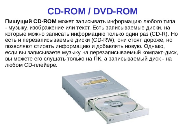 CD-ROM / DVD-ROM Пишущий CD-ROM может записывать информацию любого типа - музыку, изображение или текст. Есть записываемые диски, на которые можно записать информацию только один раз (CD-R). Но есть и перезаписываемые диски (CD-RW), они стоят дороже, но позволяют стирать информацию и добавлять новую. Однако, если вы записываете музыку на перезаписываемый компакт-диск, вы можете его слушать только на ПК, а записываемый диск - на любом CD-плейере.