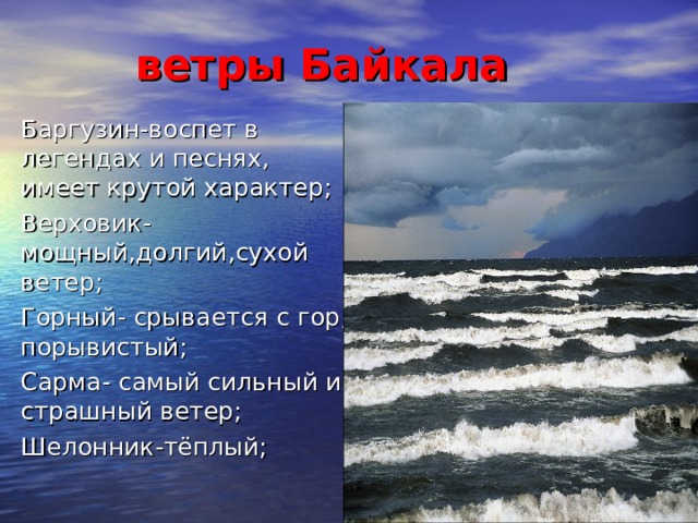ветры Байкала Баргузин-воспет в легендах и песнях, имеет крутой характер; Верховик-мощный,долгий,сухой ветер;  Горный- срывается с гор, порывистый; Сарма- самый сильный и страшный ветер; Шелонник-тёплый;