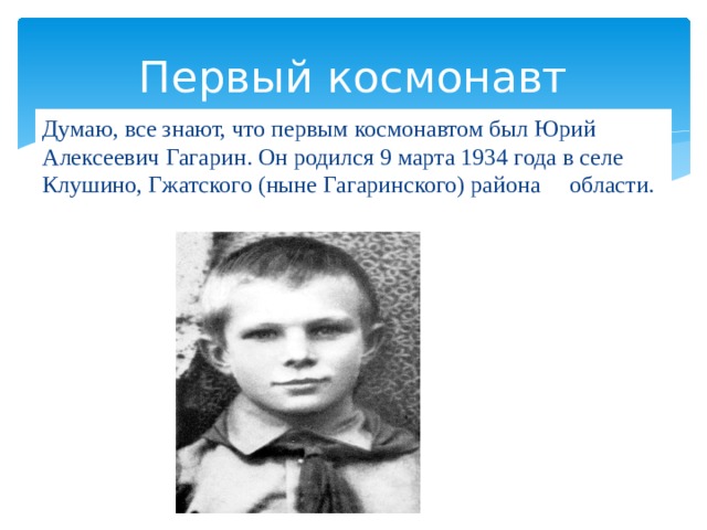 Первый космонавт Думаю, все знают, что первым космонавтом был Юрий Алексеевич Гагарин. Он родился 9 марта 1934 года в селе Клушино, Гжатского (ныне Гагаринского) района области.