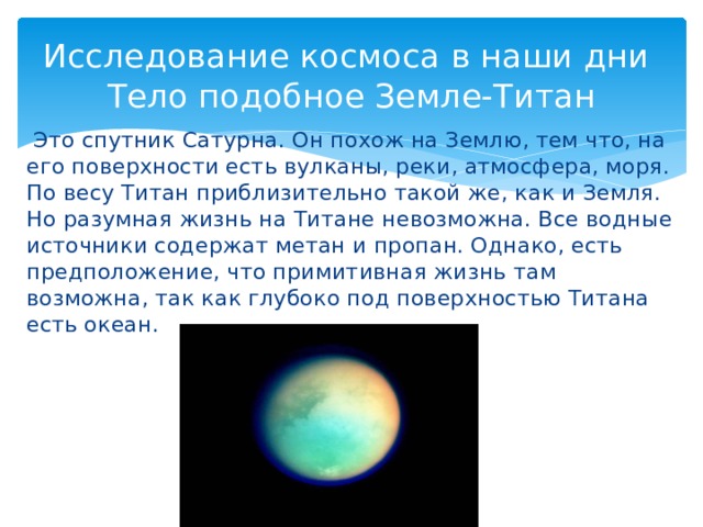 Исследование космоса в наши дни  Тело подобное Земле-Титан   Это спутник Сатурна. Он похож на Землю, тем что, на его поверхности есть вулканы, реки, атмосфера, моря. По весу Титан приблизительно такой же, как и Земля. Но разумная жизнь на Титане невозможна. Все водные источники содержат метан и пропан. Однако, есть предположение, что примитивная жизнь там возможна, так как глубоко под поверхностью Титана есть океан.