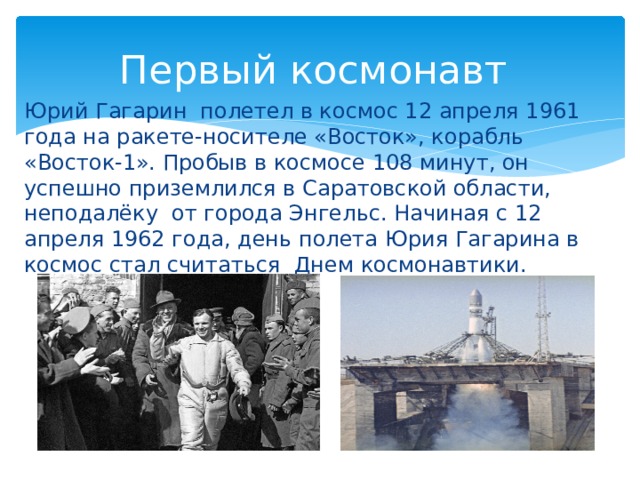 Первый космонавт Юрий Гагарин полетел в космос 12 апреля 1961 года на ракете-носителе «Восток», корабль «Восток-1». Пробыв в космосе 108 минут, он успешно приземлился в Саратовской области, неподалёку от города Энгельс. Начиная с 12 апреля 1962 года, день полета Юрия Гагарина в космос стал считаться Днем космонавтики.