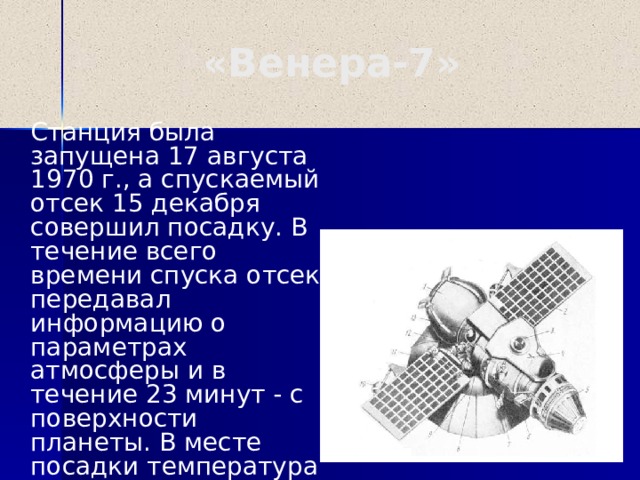 «Венера-7»  Станция была запущена 17 августа 1970 г., а спускаемый отсек 15 декабря совершил посадку. В течение всего времени спуска отсек передавал информацию о параметрах атмосферы и в течение 23 минут - с поверхности планеты. В месте посадки температура оказалась около 500 С, а давление порядка 100 атмосфер.